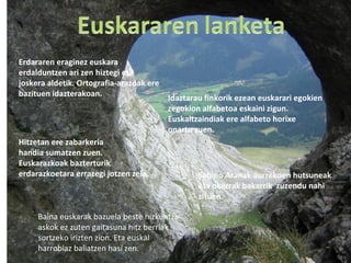 Erdararen eraginez euskara
erdalduntzen ari zen hiztegi eta
joskera aldetik. Ortografia-arazoak ere
bazituen idazterakoan. Idaztarau finkorik ezean euskarari egokien
zegokion alfabetoa eskaini zigun.
Euskaltzaindiak ere alfabeto horixe
onartu zuen.
Sabino Aranak aurrekoen hutsuneak
eta okerrak bakarrik zuzendu nahi
zituen.
Hitzetan ere zabarkeria
handia sumatzen zuen.
Euskarazkoak bazterturik
erdarazkoetara errazegi jotzen zela.
Baina euskarak bazuela beste hizkuntza
askok ez zuten gaitasuna hitz berriak
sortzeko irizten zion. Eta euskal
harrobiaz baliatzen hasi zen.
 