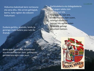 Hizkuntza bakoitzak bere nortasuna
eta sena ditu. Hitz arrotz gehiegiak,
berriz, kalte egiten dio edozein
hizkuntzari.
Euskara garbitu, apaindu, landu ta
gorengo maila batera jaso nahi du
Aranak.
Baina bide horretatik, erdalkeriari
eta mordoilokeriari ihesi, gehiegizko
garbikeriara egin zuen jauzi.
Garbizalekeria eta bidegabekeria
hori gogor salatu izan
zaie Aranari eta
Aranazaleei. Izan ere,
arriskutsua da, hain zuzen,
lehengo idazle eta
herriak hitz egiten zuten
hizkeratik gehiegi
urruntzen baitzen.
 