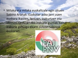 • Milaka eta milaka euskaltzale egin zituen
Sabino Aranak. Euskotar asko jarri zuen
euskara ikasten, lantzen, irakurtzen eta
idazten. Ordu arteko irakurle guztiak baino
irakurle gehiago ekarri zizkion Sabinok
euskarari.
 