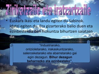 • Euskara ikasi eta landu egiten du Sabinok.
Idatzi egiten du. Eta gizarterako balio duen eta
ezinbestekoa den hizkuntza bihurtzen saiatzen
da:
“Industriarako,
ontzioletarako, irakaskuntzarako,
salerosketarako eta abarretarako gai
egin dezagun. Bihur dezagun
beharrezko eta ezinbesteko”.
 