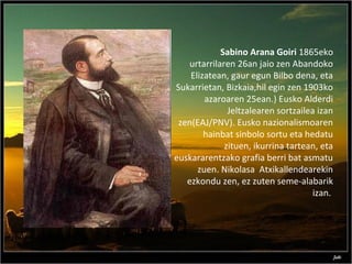 Sabino Arana Goiri 1865eko
urtarrilaren 26an jaio zen Abandoko
Elizatean, gaur egun Bilbo dena, eta
Sukarrietan, Bizkaia,hil egin zen 1903ko
azaroaren 25ean.) Eusko Alderdi
Jeltzalearen sortzailea izan
zen(EAJ/PNV). Eusko nazionalismoaren
hainbat sinbolo sortu eta hedatu
zituen, ikurrina tartean, eta
euskararentzako grafia berri bat asmatu
zuen. Nikolasa Atxikallendearekin
ezkondu zen, ez zuten seme-alabarik
izan.
 