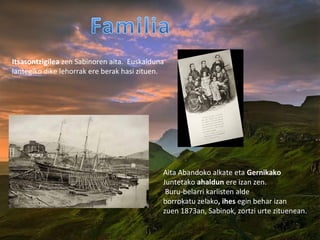 Aita Abandoko alkate eta Gernikako
Juntetako ahaldun ere izan zen.
Buru-belarri karlisten alde
borrokatu zelako, ihes egin behar izan
zuen 1873an, Sabinok, zortzi urte zituenean.
Itsasontzigilea zen Sabinoren aita. Euskalduna
lantegiko dike lehorrak ere berak hasi zituen.
 