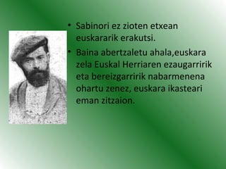 • Sabinori ez zioten etxean
euskararik erakutsi.
• Baina abertzaletu ahala,euskara
zela Euskal Herriaren ezaugarririk
eta bereizgarririk nabarmenena
ohartu zenez, euskara ikasteari
eman zitzaion.
 