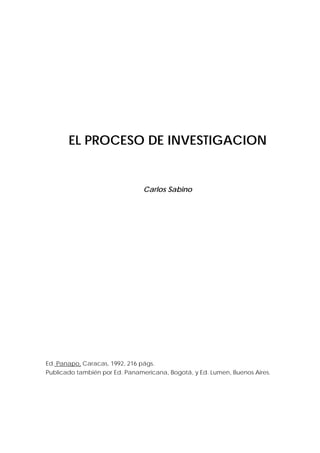 EL PROCESO DE INVESTIGACION


                                Carlos Sabino




Ed. Panapo, Caracas, 1992, 216 págs.
Publicado también por Ed. Panamericana, Bogotá, y Ed. Lumen, Buenos Aires.
 