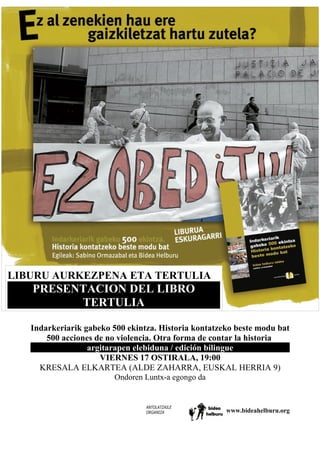 LIBURU AURKEZPENA ETA TERTULIA
PRESENTACION DEL LIBRO
TERTULIA
Indarkeriarik gabeko 500 ekintza. Historia kontatzeko beste modu bat
500 acciones de no violencia. Otra forma de contar la historia
argitarapen elebiduna / edición bilingue
VIERNES 17 OSTIRALA, 19:00
KRESALA ELKARTEA (ALDE ZAHARRA, EUSKAL HERRIA 9)
Ondoren Luntx-a egongo da
ANTOLATZAILE
ORGANIZA www.bideahelburu.org