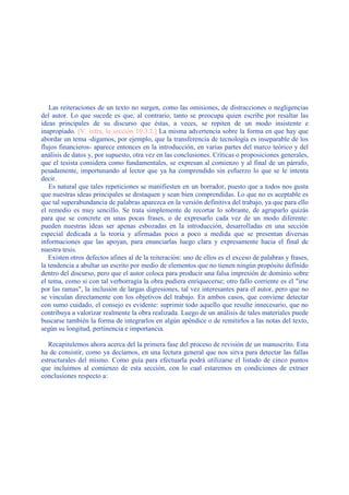 Las reiteraciones de un texto no surgen, como las omisiones, de distracciones o negligencias
del autor. Lo que sucede es que, al contrario, tanto se preocupa quien escribe por resaltar las
ideas principales de su discurso que éstas, a veces, se repiten de un modo insistente e
inapropiado. [V. infra, la sección 10.3.2.] La misma advertencia sobre la forma en que hay que
abordar un tema -digamos, por ejemplo, que la transferencia de tecnología es inseparable de los
flujos financieros- aparece entonces en la introducción, en varias partes del marco teórico y del
análisis de datos y, por supuesto, otra vez en las conclusiones. Críticas o proposiciones generales,
que el tesista considera como fundamentales, se expresan al comienzo y al final de un párrafo,
pesadamente, importunando al lector que ya ha comprendido sin esfuerzo lo que se le intenta
decir.
Es natural que tales repeticiones se manifiesten en un borrador, puesto que a todos nos gusta
que nuestras ideas principales se destaquen y sean bien comprendidas. Lo que no es aceptable es
que tal superabundancia de palabras aparezca en la versión definitiva del trabajo, ya que para ello
el remedio es muy sencillo. Se trata simplemente de recortar lo sobrante, de agruparlo quizás
para que se concrete en unas pocas frases, o de expresarlo cada vez de un modo diferente:
pueden nuestras ideas ser apenas esbozadas en la introducción, desarrolladas en una sección
especial dedicada a la teoría y afirmadas poco a poco a medida que se presentan diversas
informaciones que las apoyan, para enunciarlas luego clara y expresamente hacia el final de
nuestra tesis.
Existen otros defectos afines al de la reiteración: uno de ellos es el exceso de palabras y frases,
la tendencia a abultar un escrito por medio de elementos que no tienen ningún propósito definido
dentro del discurso, pero que el autor coloca para producir una falsa impresión de dominio sobre
el tema, como si con tal verborragia la obra pudiera enriquecerse; otro fallo corriente es el "irse
por las ramas", la inclusión de largas digresiones, tal vez interesantes para el autor, pero que no
se vinculan directamente con los objetivos del trabajo. En ambos casos, que conviene detectar
con sumo cuidado, el consejo es evidente: suprimir todo aquello que resulte innecesario, que no
contribuya a valorizar realmente la obra realizada. Luego de un análisis de tales materiales puede
buscarse también la forma de integrarlos en algún apéndice o de remitirlos a las notas del texto,
según su longitud, pertinencia e importancia.
Recapitulemos ahora acerca del la primera fase del proceso de revisión de un manuscrito. Esta
ha de consistir, como ya decíamos, en una lectura general que nos sirva para detectar las fallas
estructurales del mismo. Como guía para efectuarla podrá utilizarse el listado de cinco puntos
que incluimos al comienzo de esta sección, con lo cual estaremos en condiciones de extraer
conclusiones respecto a:
 