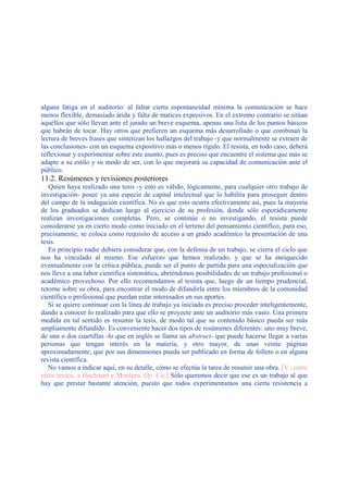 alguna fatiga en el auditorio: al faltar cierta espontaneidad mínima la comunicación se hace
menos flexible, demasiado árida y falta de matices expresivos. En el extremo contrario se sitúan
aquéllos que sólo llevan ante el jurado un breve esquema, apenas una lista de los puntos básicos
que habrán de tocar. Hay otros que prefieren un esquema más desarrollado o que combinan la
lectura de breves frases que sintetizan los hallazgos del trabajo -y que normalmente se extraen de
las conclusiones- con un esquema expositivo más o menos rígido. El tesista, en todo caso, deberá
reflexionar y experimentar sobre este asunto, pues es preciso que encuentre el sistema que más se
adapte a su estilo y su modo de ser, con lo que mejorará su capacidad de comunicación ante el
público.
11.2. Resúmenes y revisiones posteriores
Quien haya realizado una tesis -y esto es válido, lógicamente, para cualquier otro trabajo de
investigación- posee ya una especie de capital intelectual que lo habilita para proseguir dentro
del campo de la indagación científica. No es que esto ocurra efectivamente así, pues la mayoría
de los graduados se dedican luego al ejercicio de su profesión, donde sólo esporádicamente
realizan investigaciones completas. Pero, se continúe o no investigando, el tesista puede
considerarse ya en cierto modo como iniciado en el terreno del pensamiento científico; para eso,
precisamente, se coloca como requisito de acceso a un grado académico la presentación de una
tesis.
En principio nadie debiera considerar que, con la defensa de un trabajo, se cierra el ciclo que
nos ha vinculado al mismo. Ese esfuerzo que hemos realizado, y que se ha enriquecido
eventualmente con la crítica pública, puede ser el punto de partida para una especialización que
nos lleve a una labor científica sistemática, abriéndonos posibilidades de un trabajo profesional o
académico provechoso. Por ello recomendamos al tesista que, luego de un tiempo prudencial,
retorne sobre su obra, para encontrar el modo de difundirla entre los miembros de la comunidad
científica o profesional que puedan estar interesados en sus aportes.
Si se quiere continuar con la línea de trabajo ya iniciada es preciso proceder inteligentemente,
dando a conocer lo realizado para que ello se proyecte ante un auditorio más vasto. Una primera
medida en tal sentido es resumir la tesis, de modo tal que su contenido básico pueda ser más
ampliamente difundido. Es conveniente hacer dos tipos de resúmenes diferentes: uno muy breve,
de una o dos cuartillas -lo que en inglés se llama un abstract- que puede hacerse llegar a varias
personas que tengan interés en la materia, y otro mayor, de unas veinte páginas
aproximadamente, que por sus dimensiones pueda ser publicado en forma de folleto o en alguna
revista científica.
No vamos a indicar aquí, en su detalle, cómo se efectúa la tarea de resumir una obra. [V., entre
otros textos, a Hochman y Montero, Op. Cit.] Sólo queremos decir que ese es un trabajo al que
hay que prestar bastante atención, puesto que todos experimentamos una cierta resistencia a
 