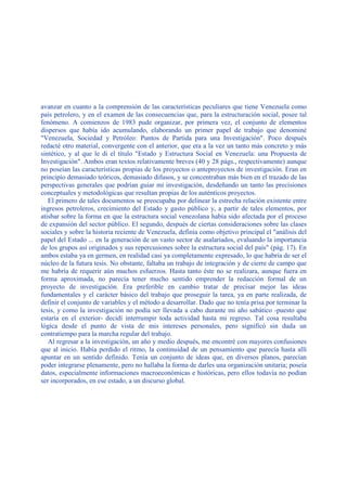 avanzar en cuanto a la comprensión de las características peculiares que tiene Venezuela como
país petrolero, y en el examen de las consecuencias que, para la estructuración social, posee tal
fenómeno. A comienzos de 1983 pude organizar, por primera vez, el conjunto de elementos
dispersos que había ido acumulando, elaborando un primer papel de trabajo que denominé
"Venezuela, Sociedad y Petróleo: Puntos de Partida para una Investigación". Poco después
redacté otro material, convergente con el anterior, que era a la vez un tanto más concreto y más
sintético, y al que le di el título "Estado y Estructura Social en Venezuela: una Propuesta de
Investigación". Ambos eran textos relativamente breves (40 y 28 págs., respectivamente) aunque
no poseían las características propias de los proyectos o anteproyectos de investigación. Eran en
principio demasiado teóricos, demasiado difusos, y se concentraban más bien en el trazado de las
perspectivas generales que podrían guiar mi investigación, desdeñando un tanto las precisiones
conceptuales y metodológicas que resultan propias de los auténticos proyectos.
El primero de tales documentos se preocupaba por delinear la estrecha relación existente entre
ingresos petroleros, crecimiento del Estado y gasto público y, a partir de tales elementos, por
atisbar sobre la forma en que la estructura social venezolana había sido afectada por el proceso
de expansión del sector público. El segundo, después de ciertas consideraciones sobre las clases
sociales y sobre la historia reciente de Venezuela, definía como objetivo principal el "análisis del
papel del Estado ... en la generación de un vasto sector de asalariados, evaluando la importancia
de los grupos así originados y sus repercusiones sobre la estructura social del país" (pág. 17). En
ambos estaba ya en germen, en realidad casi ya completamente expresado, lo que habría de ser el
núcleo de la futura tesis. No obstante, faltaba un trabajo de integración y de cierre de campo que
me habría de requerir aún muchos esfuerzos. Hasta tanto éste no se realizara, aunque fuera en
forma aproximada, no parecía tener mucho sentido emprender la redacción formal de un
proyecto de investigación. Era preferible en cambio tratar de precisar mejor las ideas
fundamentales y el carácter básico del trabajo que proseguir la tarea, ya en parte realizada, de
definir el conjunto de variables y el método a desarrollar. Dado que no tenía prisa por terminar la
tesis, y como la investigación no podía ser llevada a cabo durante mi año sabático -puesto que
estaría en el exterior- decidí interrumpir toda actividad hasta mi regreso. Tal cosa resultaba
lógica desde el punto de vista de mis intereses personales, pero significó sin duda un
contratiempo para la marcha regular del trabajo.
Al regresar a la investigación, un año y medio después, me encontré con mayores confusiones
que al inicio. Había perdido el ritmo, la continuidad de un pensamiento que parecía hasta allí
apuntar en un sentido definido. Tenía un conjunto de ideas que, en diversos planos, parecían
poder integrarse plenamente, pero no hallaba la forma de darles una organización unitaria; poseía
datos, especialmente informaciones macroeconómicas e históricas, pero ellos todavía no podían
ser incorporados, en ese estado, a un discurso global.
 