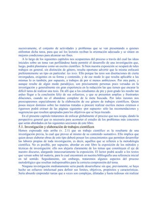 sucesivamente, el conjunto de actividades y problemas que se van presentando a quienes
enfrentan dicha tarea, para que así los lectores reciban la orientación adecuada y se sitúen en
mejores condiciones para alcanzar sus fines.
A lo largo de los siguientes capítulos nos ocuparemos del proceso a través del cual las ideas
iniciales sobre un tema van perfilándose hasta permitir el desarrollo de una investigación que,
luego, podrá plasmarse como un escrito científico. Si bien nuestra exposición se ocupará de tales
trabajos en general, sin distinción de género, resulta oportuno advertir que la misma enfocará
preferentemente un tipo en particular: las tesis. Ello porque las tesis son disertaciones de cierta
envergadura, exigentes en su forma y contenido, y de ese modo lo que resulta aplicable a las
mismas lo es también, por supuesto, a trabajos de por sí menos ambiciosos. Por otra parte, y
aunque resulte de algún modo paradójico, son precisamente personas poco versadas en la
investigación y generalmente sin gran experiencia en la redacción las que tienen que encarar la
difícil tarea de realizar una tesis. De allí que a los estudiantes de pre y post-grado les resulte tan
arduo llegar a la conclusión feliz de sus esfuerzos, y que se presenten amplias y frustrantes
dilaciones, cuando no el abandono completo de la meta buscada. Por tales razones nos
preocuparemos especialmente de la elaboración de ese género de trabajos científicos. Quien
posea mayor dominio sobre las materias tratadas o procure realizar escritos menos extensos o
rigurosos podrá extraer de las páginas siguientes -por supuesto- sólo las recomendaciones y
sugerencias que resulten apropiadas para los objetivos que se haya trazado.
En el presente capítulo trataremos de enfocar globalmente el proceso que nos ocupa, dando la
perspectiva general que es necesaria para acometer el estudio de los problemas más concretos
que serán abordados en las siguientes secciones de este libro.
5.1. Investigación y elaboración de trabajos científicos
Hemos expresado más arriba (v. 2.1) que un trabajo científico es la resultante de una
investigación previa, la cual que provee al mismo de su contenido sustantivo. Ello implica que
quien desee elaborar obras de este tipo deberá poseer los conocimientos que permiten desarrollar
las labores propias de toda investigación, es decir, aquéllos que se refieren a la metodología
científica. No es posible, por supuesto, abordar en este libro la exposición de los métodos y
técnicas de investigación: ello nos alejaría claramente de los temas que constituyen el eje de
nuestro discurso, alargando innecesariamente la exposición. El lector podrá acudir a los textos
que versan sobre tal materia, para lo cual encontrará en nuestra bibliografía una referencia inicial
en tal sentido. Seguidamente, sin embargo, trataremos algunos aspectos del proceso
metodológico que resultan indispensables para la correcta comprensión del tema.
Ninguna investigación medianamente seria puede desarrollarse sin que, previamente, se haya
hecho un esfuerzo intelectual para definir sus límites, objetivos, propósitos y características.
Sería absurdo emprender tareas que a veces son complejas, dilatadas y hasta tediosas sin realizar
 