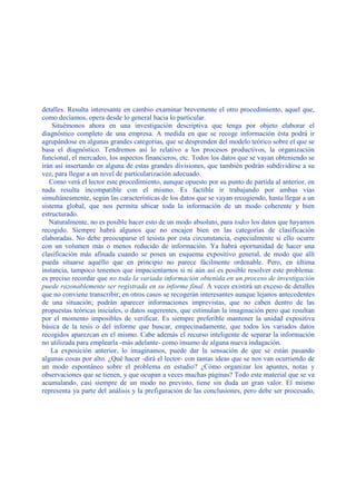 detalles. Resulta interesante en cambio examinar brevemente el otro procedimiento, aquel que,
como decíamos, opera desde lo general hacia lo particular.
Situémonos ahora en una investigación descriptiva que tenga por objeto elaborar el
diagnóstico completo de una empresa. A medida en que se recoge información ésta podrá ir
agrupándose en algunas grandes categorías, que se desprenden del modelo teórico sobre el que se
basa el diagnóstico. Tendremos así lo relativo a los procesos productivos, la organización
funcional, el mercadeo, los aspectos financieros, etc. Todos los datos que se vayan obteniendo se
irán así insertando en alguna de estas grandes divisiones, que también podrán subdividirse a su
vez, para llegar a un nivel de particularización adecuado.
Como verá el lector este procedimiento, aunque opuesto por su punto de partida al anterior, en
nada resulta incompatible con el mismo. Es factible ir trabajando por ambas vías
simultáneamente, según las características de los datos que se vayan recogiendo, hasta llegar a un
sistema global, que nos permita ubicar toda la información de un modo coherente y bien
estructurado.
Naturalmente, no es posible hacer esto de un modo absoluto, para todos los datos que hayamos
recogido. Siempre habrá algunos que no encajen bien en las categorías de clasificación
elaboradas. No debe preocuparse el tesista por esta circunstancia, especialmente si ello ocurre
con un volumen más o menos reducido de información. Ya habrá oportunidad de hacer una
clasificación más afinada cuando se posea un esquema expositivo general, de modo que allí
pueda situarse aquéllo que en principio no parece fácilmente ordenable. Pero, en última
instancia, tampoco tenemos que impacientarnos si ni aún así es posible resolver este problema:
es preciso recordar que no toda la variada información obtenida en un proceso de investigación
puede razonablemente ser registrada en su informe final. A veces existirá un exceso de detalles
que no conviene transcribir; en otros casos se recogerán interesantes aunque lejanos antecedentes
de una situación; podrán aparecer informaciones imprevistas, que no caben dentro de las
propuestas teóricas iniciales, o datos sugerentes, que estimulan la imaginación pero que resultan
por el momento imposibles de verificar. Es siempre preferible mantener la unidad expositiva
básica de la tesis o del informe que buscar, empecinadamente, que todos los variados datos
recogidos aparezcan en el mismo. Cabe además el recurso inteligente de separar la información
no utilizada para emplearla -más adelante- como insumo de alguna nueva indagación.
La exposición anterior, lo imaginamos, puede dar la sensación de que se están pasando
algunas cosas por alto. ¿Qué hacer -dirá el lector- con tantas ideas que se nos van ocurriendo de
un modo espontáneo sobre el problema en estudio? ¿Cómo organizar los apuntes, notas y
observaciones que se tienen, y que ocupan a veces muchas páginas? Todo este material que se va
acumulando, casi siempre de un modo no previsto, tiene sin duda un gran valor. El mismo
representa ya parte del análisis y la prefiguración de las conclusiones, pero debe ser procesado,
 