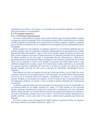 demasiado en esta línea si no se posee ya un esquema que nos permita organizar el conjunto de
ideas concernientes a la investigación.
8.3. El esquema expositivo
8.3.1. Una Primera Aproximación
No existe un procedimiento sencillo, más o menos rutinario, que nos permita elaborar siempre
un esquema expositivo adecuado. Ello es de lamentar porque la feliz comunicación de un trabajo
científico depende estrechamente de la construcción de un buen esquema, completo y orgánico,
que nos facilite la transmisión de los resultados de la investigación y de los razonamientos que la
acompañan.
Desde un punto de vista operativo un esquema expositivo es un elemento ordenador que nos
permite clasificar todos los contenidos a transmitir, prefigurando así lo que habrá de ser el índice
general del trabajo terminado (V. supra, 3.4.4). En tal sentido cumple la función de ofrecer una
guía, un hilo conductor con el que se logran armonizar los diferentes elementos de la exposición.
Se obtiene también así una clave para ir incorporando diversas informaciones e ideas que se
presentan durante el desarrollo del trabajo investigativo. De lo anterior se desprende, de un modo
obvio, que un esquema es valioso en la medida en que posee una sólida lógica interior y una
cobertura completa de los puntos a tratar. Si el tesista tiene ya datos suficientes y ha construido
un esquema expositivo apropiado sólo tiene ante sí la tarea de escribir, que ofrece por cierto
grandes desafíos, pero que en todo caso no presenta las dificultades metodológicas de las
anteriores.
Para elaborar con éxito un esquema de este tipo resulta provechoso, en casi todos los casos,
consultar el proyecto de investigación previo. Este documento nos puede indicar indirectamente
cual ha de ser la estructura básica del esquema, orientándonos en cuanto a su conformación
general. También es conveniente, por supuesto, revisar la forma en que se han presentado otras
investigaciones similares a la nuestra y tener en cuenta el análisis preliminar de la información
ya realizado.
La primera esquematización que se nos presenta es la más general, la que se corresponde con
la estructura básica de un trabajo científico (V. supra, 3.1). Ella consiste en tres secciones
básicas: elementos introductorios, cuerpo de la exposición y conclusiones (con otros elementos
finales). Sobre esta base no se puede alcanzar más que una organización todavía muy primaria y
tosca de la información, aunque ya eso es un avance. A través de esta primera aproximación es
posible clasificar, a veces, gran parte de las notas y observaciones generales que hemos ido
haciendo.
Si la tesis se basa en una investigación de campo tenemos la opción de utilizar un esquema-
base al que también ya nos hemos referido (V. supra, 3.3):
 