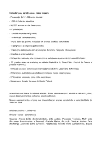 Indicadores de construção de nossa imagem
- Prospecção de 141.189 novos clientes;
- 1.075.012 clientes atendidos;
- 982.503 acessos ao site da empresa;
- 07 premiações;
- 12 novas unidades inauguradas;
- 125 feiras de saúde realizadas;
- 10.279 testes de glicemia realizados em eventos abertos à comunidade;
- 15 congressos e simpósios patrocinados;
- 10 palestras patrocinadas com profissionais de renome nacional e internacional;
- 38 ações de endomarketing;
- 262 eventos realizados e/ou contaram com a participação e patrocínio do Laboratório Sabin;
- 03 grandes ações de marketing na cidade (Rodoviária do Plano Piloto, Festival de Cinema e
paradas de ônibus);
- 02 novos canais de comunicação interna (Semana Sabin e Laboratório de Notícias);
- 298 anúncios publicitários veiculados em mídias de massa e segmentada;
- 573 matérias publicadas como mídia espontânea;
- Mapeamento do setor de saúde do Distrito Federal.
Acreditamos nas boas e duradouras relações. Somos pessoas servindo pessoas e crescendo juntos,
criando desenvolvimento e praticando a sustentabilidade.
Nossos agradecimentos a todos que disponibilizaram energia construindo a sustentabilidade do
Sabin em 2009.
Diretora Executiva – Janete Vaz
Diretora Técnica – Sandra Costa
Gestores: Antônio Leitão (Sustentabilidade), Lídia Abdalla (Processos Técnicos), Marly Vidal
(Processos Administrativos e Pessoas), Graciella Martins (Produção Técnica), Krishna Faria
(Marketing), Aparecida Satiro (Unidades Hospitalares), Roberto Vieira (Controladoria), Edgard
 