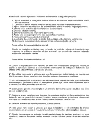 Pacto Global – somos signatários. Praticamos e defendemos os seguintes princípios:
1. Apoiar e respeitar a proteção de direitos humanos reconhecidos internacionalmente na sua
área de influência;
2. Certificar-se de que não são cúmplices em abusos e violações de direitos humanos;
3. Apoiar a liberdade de associação e o reconhecimento efetivo do direito à negociação coletiva;
4. Eliminar todas as formas de trabalho forçado ou compulsório;
5. Erradicar o trabalho infantil;
6. Eliminar a discriminação no ambiente de trabalho;
7. Adotar uma abordagem preventiva para os desafios ambientais;
8. Promover maior responsabilidade ambiental;
9. Incentivar o desenvolvimento e a difusão de tecnologias ambientalmente sustentáveis;
10. Combater a corrupção em todas as suas formas, inclusive extorsão e propina.
Nossa política de responsabilidade ambiental:
Atender os requisitos ambientais, com prevenção da poluição, redução do impacto de seus
processos de análises e pesquisas clínicas em geral, com controle dos resíduos, educação
ambiental e participação coletiva.
Nossa política de responsabilidade social:
1º) Cumprir os requisitos elencados na norma SA 8000, bem como respeitar a legislação nacional, os
acordos e convenções coletivas e os instrumentos internacionais de proteção ao trabalhador cuja
eficácia tenha sido confirmada pelo Governo Brasileiro.
2º) Não utilizar nem apoiar a utilização por seus fornecedores e subcontratados de mão-de-obra
infantil, nem expor jovens trabalhadores a situações perigosas, inseguras ou insalubres.
3º) Não utilizar nem apoiar a utilização por seus fornecedores e subcontratados de qualquer forma de
trabalho forçado, garantindo que não faz, nem permite que se faça, uso de meios capazes de reduzir
o trabalhador à condição análoga à de escravo.
4º) Desenvolver e garantir a manutenção de um ambiente de trabalho seguro e saudável para todos
os seus colaboradores.
5º) Assegurar a seus trabalhadores a liberdade de associação sindical, conforme estabelecida pela
legislação nacional, garantindo tratamento igualitário aos representantes sindicais que integram seu
quadro de empregados e o pleno acesso desses representantes aos trabalhadores.
6º) Estimular as formas de negociação coletiva, quando aplicável.
7º) Não utilizar nem apoiar a utilização por seus fornecedores e subcontratados de critérios
discriminatórios em processos de recrutamento, seleção, treinamento e administração de pessoal.
8º) Atender rigorosamente, na aplicação de práticas disciplinares, às previsões legais sobre o tema,
repudiando quaisquer formas de castigo, abuso ou coerção, físico ou mental, de caráter sexual ou
não.
 