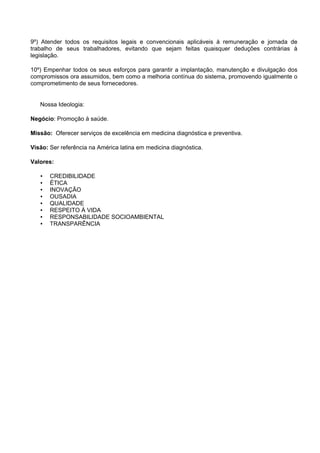 9º) Atender todos os requisitos legais e convencionais aplicáveis à remuneração e jornada de
trabalho de seus trabalhadores, evitando que sejam feitas quaisquer deduções contrárias à
legislação.
10º) Empenhar todos os seus esforços para garantir a implantação, manutenção e divulgação dos
compromissos ora assumidos, bem como a melhoria contínua do sistema, promovendo igualmente o
comprometimento de seus fornecedores.
Nossa Ideologia:
Negócio: Promoção à saúde.
Missão: Oferecer serviços de excelência em medicina diagnóstica e preventiva.
Visão: Ser referência na América latina em medicina diagnóstica.
Valores:
• CREDIBILIDADE
• ÉTICA
• INOVAÇÃO
• OUSADIA
• QUALIDADE
• RESPEITO À VIDA
• RESPONSABILIDADE SOCIOAMBIENTAL
• TRANSPARÊNCIA
 