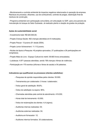 - Monitoramento e controle ambiental de impactos negativos relacionados à operação da empresa.
Resíduos do processo, efluentes, uso de combustíveis, controle de pragas, destinação final de
resíduos de construção.
- Programa ambiental com participação comunitária, em articulação no GDF, para uma parceria de
manutenção do bosque do Setor Sudoeste. Já realizado plantio e doação de grades de proteção.
Ações de sustentabilidade social
- Investimento total: R$ 620.000,00;
- Projeto Criança Saúde: 462 crianças atendidas em 6 instituições;
- Projeto Pescar: 13 jovens (91 desde 2004);
- Projeto Junior Achievement: 11.112 jovens;
- Núcleo de Apoio à Pesquisa: 40 projetos aprovados, 27 publicações e 26 participações em
congressos;
- Projeto Mala do Livro - Espaço Cultural do metrô: 59.683 livros arrecadados;
- Ludotecas: 4.871 pessoas atendidas, sendo 198 crianças vítimas de violências;
- Participação em 170 eventos (oficinas e feiras de saúde) e 54 palestras.
Indicadores que qualificaram os processos (clientes satisfeitos):
- Pesquisas de opinião respondidas pelos clientes: 55.000;
- Treinamentos por colaborador: 5 horas / colaborador;
- Índice geral de satisfação: 99,8%;
- Índice de satisfação na espera: 96%;
- Chamadas atendidas pela central de atendimento: 419.030;
- Horas total de treinamento: 43.000;
- Índice de reclamações de clientes: 4,4 (sigma);
- Auditorias internas realizadas: 04;
- Auditorias externas realizadas: 04;
- Auditoria em fornecedor: 12;
- Auditores internos formados: 35 colaboradores;
 
