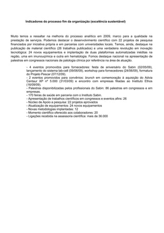 Indicadores do processo fim da organização (excelência sustentável)
Muito temos a ressaltar na melhoria do processo analítico em 2009, marco para a qualidade na
prestação de serviços. Podemos destacar o desenvolvimento científico com 22 projetos de pesquisa
financiados por iniciativa própria e em parcerias com universidades locais. Temos, ainda, destaque na
publicação de material científico (26 trabalhos publicados) e uma verdadeira revolução em inovação
tecnológica: 24 novos equipamentos e implantação de duas plataformas automatizadas inéditas na
região, uma em imunouqímica e outra em hematologia. Fomos destaque nacional na apresentação de
palestras em congressos nacionais de patologia clínica por referência na área de atuação.
- 4 eventos promovidos para fornecedores: festa de aniversário do Sabin (02/05/09),
lançamento do sistema lab-cell (09/06/09), workshop para fornecedores (24/06/09), formatura
do Projeto Pescar (07/12/09).
- 2 eventos promovidos para convênios: brunch em comemoração à aquisição do Advia
Centaur XP nº 5.000 (31/03/09) e encontro com empresas filiadas ao Instituto Ethos
(16/09/09).
- Palestras disponibilizadas pelos profissionais do Sabin: 86 palestras em congressos e em
empresas.
- 170 feiras de saúde em parceria com o Instituto Sabin.
- Apresentação de trabalhos científicos em congressos e eventos afins: 26
- Núcleo de Apoio a pesquisa: 22 projetos aprovados
- Atualização de equipamentos: 24 novos equipamentos
- Novas metodologias implantadas: 12
- Momento cientifico oferecido aos colaboradores: 20
- Ligações recebida na assessoria científica: mais de 36.000
 