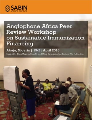 Anglophone Africa Peer
Review Workshop
on Sustainable Immunization
Financing
Abuja, Nigeria | 19-21 April 2016
Prepared by Diana Mugenzi, Dana Silver, Clifford Kamara, Andrew Carlson, Mike McQuestion
 