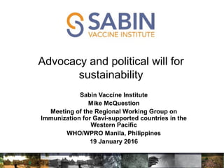 Advocacy and political will for
sustainability
e McQuestion
Sabin Vaccine Institute
Mike McQuestion
Meeting of the Regional Working Group on
Immunization for Gavi-supported countries in the
Western Pacific
WHO/WPRO Manila, Philippines
19 January 2016
 