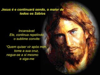 Jesus é e continuará sendo, o maior de todos os Sábios Incansável  Ele, continua repetindo  o sublime convite: “ Quem quiser vir após mim,  tome a sua cruz,  negue-se a si mesmo  e siga-me ”  