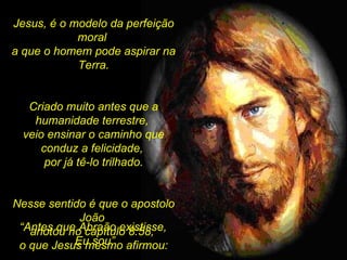 .  Jesus, é o modelo da perfeição moral  a que o homem pode aspirar na Terra. Criado muito antes que a humanidade terrestre,  veio ensinar o caminho que conduz a felicidade,  por já tê-lo trilhado. Nesse sentido é que o apostolo João  anotou no capítulo 8:58,  o que Jesus mesmo afirmou: “ Antes que Abraão existisse,  Eu sou” 
