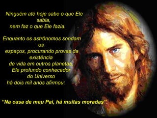 Ninguém até hoje sabe o que Ele sabia,  nem faz o que Ele fazia.  . “ Na casa de meu Pai, há muitas moradas”. Enquanto os astrônomos sondam os  espaços, procurando provas da existência  de vida em outros planetas,  Ele profundo conhecedor  do Universo  há dois mil anos afirmou:  . 