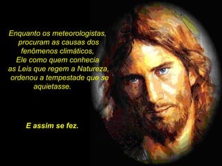 Enquanto os meteorologistas,  procuram as causas dos fenômenos climáticos,  Ele como quem conhecia  as Leis que regem a Natureza, ordenou a tempestade que se aquietasse.  . E assim se fez. 