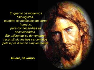 Enquanto os modernos fisiologistas,  sondam as moléculas do corpo humano, para conhecer-lhes as peculiaridades,  Ele utilizando-se da vontade,  reconstituiu tecidos carcomidos  pela lepra dizendo simplesmente: Quero, sê limpo. 