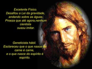 Excelente Físico.  Desafiou a Lei da gravidade,  andando sobre as águas. Proeza que até agora,nenhum cientista  ousou imitar. Geneticista hábil.  Esclareceu que o que nasce da carne é carne,  e o que nasce do espírito é espírito. 