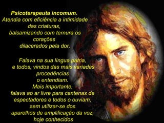 Psicoterapeuta incomum.   Atendia com eficiência a intimidade  das criaturas,  balsamizando com ternura os corações  dilacerados pela dor. Falava na sua língua pátria,  e todos, vindos das mais variadas procedências  o entendiam.  Mais importante,  falava ao ar livre para centenas de  espectadores e todos o ouviam,  sem utilizar-se dos  aparelhos de amplificação da voz,  hoje conhecidos 