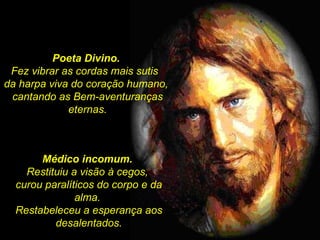 Poeta Divino.  Fez vibrar as cordas mais sutis  da harpa viva do coração humano,  cantando as Bem-aventuranças eternas. Médico incomum.  Restituiu a visão à cegos,  curou paralíticos do corpo e da alma.  Restabeleceu a esperança aos desalentados. 