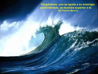 Vengándose, uno se iguala a su enemigo; perdonándolo, se muestra superior a él.  (Sir Francis Bacon) 