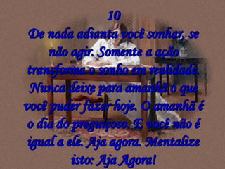 10 De nada adianta você sonhar, se não agir. Somente a ação transforma o sonho em realidade. Nunca deixe para amanhã o que você puder fazer hoje. O amanhã é o dia do preguiçoso. E você não é igual a ele. Aja agora. Mentalize isto: Aja Agora! 