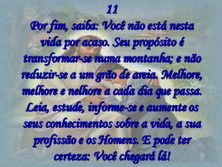 11 Por fim, saiba: Você não está nesta vida por acaso. Seu propósito é transformar-se numa montanha; e não reduzir-se a um grão de areia. Melhore, melhore e nelhore a cada dia que passa. Leia, estude, informe-se e aumente os seus conhecimentos sobre a vida, a sua profissão e os Homens. E pode ter certeza: Você chegará lá! 