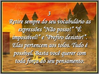 3  Retire sempre do seu vocabulário as expressões “Não posso!” “É impossível!” e “Prefiro desistir!”. Elas pertencem aos tolos. Tudo é possível. Basta você querer com toda força do seu pensamento . 