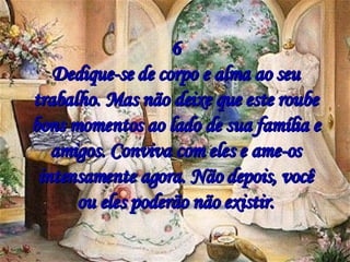 6 Dedique-se de corpo e alma ao seu trabalho. Mas não deixe que este roube bons momentos ao lado de sua família e amigos. Conviva com eles e ame-os intensamente agora. Não depois, você ou eles poderão não existir. 