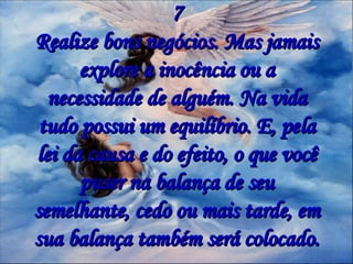 7 Realize bons negócios. Mas jamais explore a inocência ou a necessidade de alguém. Na vida tudo possui um equilíbrio. E, pela lei da causa e do efeito, o que você puser na balança de seu semelhante, cedo ou mais tarde, em sua balança também será colocado. 