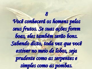 8 Você conhecerá os homens pelos seus frutos. Se suas ações forem boas, eles também serão bons. Sabendo disto, toda vez que você estiver no meio de lobos, seja prudente como as serpentes e simples como as pombas. 