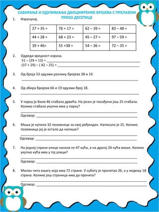 1. Израчунај.
2. Одреди вредност израза.
51 – (29 + 13) = _________________________________________________
(37 + 29) – ( 42 – 25) = ___________________________________________
3. Од броја 53 одузми разлику бројева 38 и 19.
_____________________________________________________________
4. Од збира бројева 66 и 19 одузми број 18.
______________________________________________________________
5. У парку је било 46 стабала дрвећа. На јесен је посађено још 25 стабала.
Колико стабала укупно има у парку?
_____________________________________________________________
Одговор: _____________________________________________________
6. Маша је купила 32 позивнице за свој рођендан. Написала је 15. Колико
позивница јој је остало да напише?
_____________________________________________________________
Одговор: _____________________________________________________
7. На једној страни улице налази се 47 кућа, а на другој 26 кућа мање. Колико
укупно кућа има у тој улици?
_____________________________________________________________
Одговор: _____________________________________________________
8. Милан чита књигу која има 72 стране. У суботу је прочитао 26, а у недељу 18
страна. Колико још страница има да прочита?
__________________________________________________________________
Одговор: __________________________________________________________
27 + 35 = 76 + 17 = 62 – 39 = 83 – 48 =
44 + 28 = 68 + 23 = 45 – 27 = 97 – 59 =
39 + 46= 55 +38 = 54 – 36 = 72 – 35 =
 