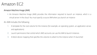 Amazon EC2
Amazon Machine Image (AMI)
• An Amazon Machine Image (AMI) provides the information required to launch an instance, which is a
virtual server in the cloud. You must specify a source AMI when you launch an instance
An AMI includes the following:
1. A template for the root volume for the instance (for example, an operating system, an application server,
and applications)
2. Launch permissions that control which AWS accounts can use the AMI to launch instances
3. A block device mapping that specifies the volumes to attach to the instance when it's launched
 