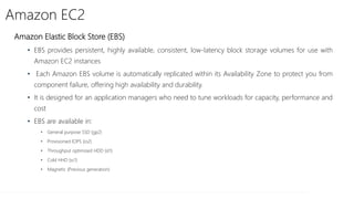 Amazon EC2
Amazon Elastic Block Store (EBS)
• EBS provides persistent, highly available, consistent, low-latency block storage volumes for use with
Amazon EC2 instances
• Each Amazon EBS volume is automatically replicated within its Availability Zone to protect you from
component failure, offering high availability and durability.
• It is designed for an application managers who need to tune workloads for capacity, performance and
cost
• EBS are available in:
• General purpose SSD (gp2)
• Provisioned IOPS (io2)
• Throughput optimized HDD (st1)
• Cold HHD (sc1)
• Magnetic (Previous generation)
 