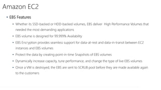 Amazon EC2
• EBS Features
• Whether its SSD-backed or HDD-backed volumes, EBS deliver High Performance Volumes that
needed the most demanding applications
• EBS volume is designed for 99.999% Availability
• EBS Encryption provides seamless support for data-at-rest and data-in-transit between EC2
instances and EBS volumes
• Protect the data by creating point-in-time Snapshots of EBS volumes
• Dynamically increase capacity, tune performance, and change the type of live EBS volumes
• Once a VM is destroyed, the EBS are sent to SCRUB pool before they are made available again
to the customers
 