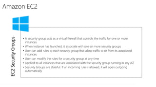 Amazon EC2
EC2SecurityGroups
• A security group acts as a virtual firewall that controls the traffic for one or more
instances
• When instance has launched, it associate with one or more security groups
• User can add rules to each security group that allow traffic to or from its associated
instances
• User can modify the rules for a security group at any time
• Applied to all instances that are associated with the security group running in any AZ
• Security Groups are stateful. If an incoming rule is allowed, it will open outgoing
automatically
 