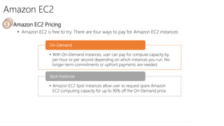 Amazon EC2
• Amazon EC2 Pricing
• Amazon EC2 is free to try. There are four ways to pay for Amazon EC2 instances:
• With On-Demand instances, user can pay for compute capacity by
per hour or per second depending on which instances you run. No
longer-term commitments or upfront payments are needed.
On-Demand
• Amazon EC2 Spot instances allow user to request spare Amazon
EC2 computing capacity for up to 90% off the On-Demand price.
Spot Instances
 
