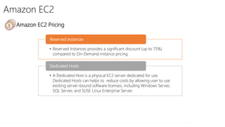 Amazon EC2
• Amazon EC2 Pricing
• Reserved Instances provides a significant discount (up to 75%)
compared to On-Demand instance pricing.
Reserved Instances
• A Dedicated Host is a physical EC2 server dedicated for use.
Dedicated Hosts can helps to reduce costs by allowing user to use
existing server-bound software licenses, including Windows Server,
SQL Server, and SUSE Linux Enterprise Server.
Dedicated Hosts
 