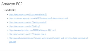 Amazon EC2
Useful Links:
• https://aws.amazon.com/documentation/ec2/
• https://docs.aws.amazon.com/AWSEC2/latest/UserGuide/concepts.html
• https://aws.amazon.com/ec2/getting-started/
• https://aws.amazon.com/ec2/pricing/
• https://www.webopedia.com/TERM/A/Amazon_EC2.html
• https://aws.amazon.com/ec2/instance-types/
• https://www.tutorialspoint.com/amazon_web_services/amazon_web_services_elastic_compute_cl
oud.htm
 