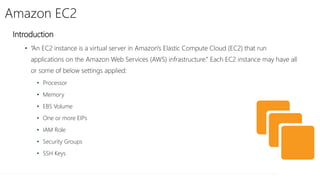 Amazon EC2
Introduction
• “An EC2 instance is a virtual server in Amazon's Elastic Compute Cloud (EC2) that run
applications on the Amazon Web Services (AWS) infrastructure.” Each EC2 instance may have all
or some of below settings applied:
• Processor
• Memory
• EBS Volume
• One or more EIPs
• IAM Role
• Security Groups
• SSH Keys
 