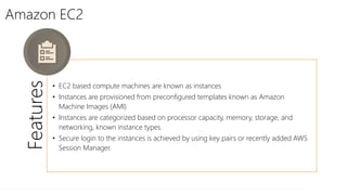 Amazon EC2
Features
• EC2 based compute machines are known as instances
• Instances are provisioned from preconfigured templates known as Amazon
Machine Images (AMI)
• Instances are categorized based on processor capacity, memory, storage, and
networking, known instance types.
• Secure login to the instances is achieved by using key pairs or recently added AWS
Session Manager.
 