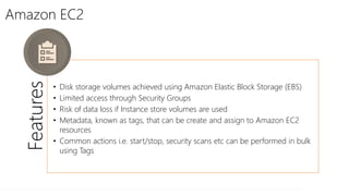 Amazon EC2
Features
• Disk storage volumes achieved using Amazon Elastic Block Storage (EBS)
• Limited access through Security Groups
• Risk of data loss if Instance store volumes are used
• Metadata, known as tags, that can be create and assign to Amazon EC2
resources
• Common actions i.e. start/stop, security scans etc can be performed in bulk
using Tags
 