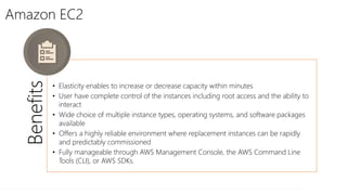 Amazon EC2
Benefits
• Elasticity enables to increase or decrease capacity within minutes
• User have complete control of the instances including root access and the ability to
interact
• Wide choice of multiple instance types, operating systems, and software packages
available
• Offers a highly reliable environment where replacement instances can be rapidly
and predictably commissioned
• Fully manageable through AWS Management Console, the AWS Command Line
Tools (CLI), or AWS SDKs.
 