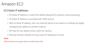 Amazon EC2
EC2 Elastic IP Addresses
• An Elastic IP address is a static IPv4 address designed for dynamic cloud computing
• An Elastic IP address is associated with AWS account
• With an Elastic IP address, User can mask the failure of an instance or software by rapidly
remapping the address to another instance
• EIP have fix mac address hence useful for tracking
• Recently Amazon allowed to bring custom IP addresses to cloud
NOTE:
AWS currently do not support Elastic IP addresses for IPv6.
 